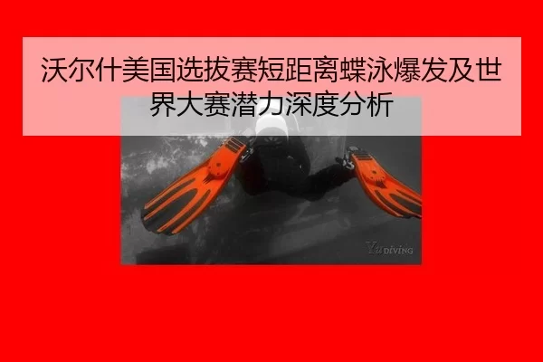 沃尔什美国选拔赛短距离蝶泳爆发及世界大赛潜力深度分析